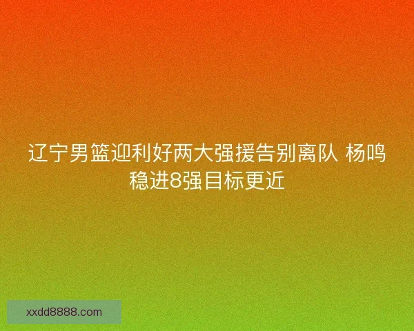 辽宁男篮迎利好两大强援告别离队 杨鸣稳进8强目标更近