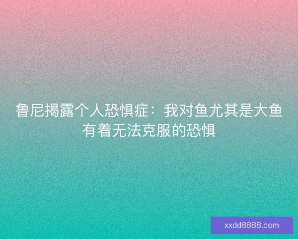 鲁尼揭露个人恐惧症：我对鱼尤其是大鱼有着无法克服的恐惧