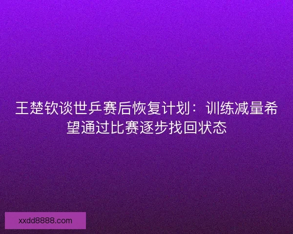 王楚钦谈世乒赛后恢复计划：训练减量希望通过比赛逐步找回状态