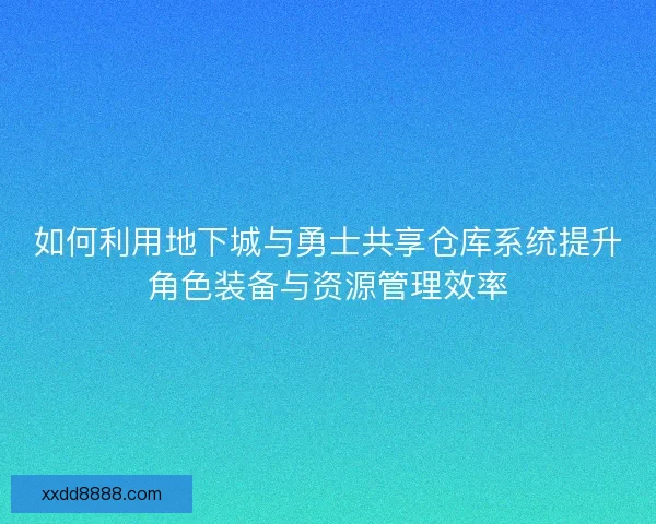 如何利用地下城与勇士共享仓库系统提升角色装备与资源管理效率