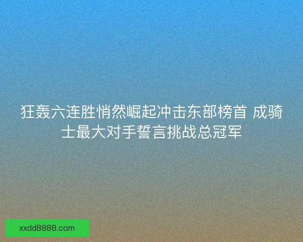 狂轰六连胜悄然崛起冲击东部榜首 成骑士最大对手誓言挑战总冠军