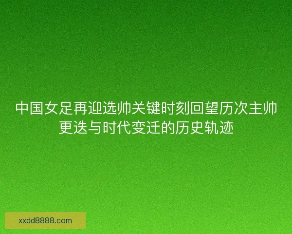 中国女足再迎选帅关键时刻回望历次主帅更迭与时代变迁的历史轨迹
