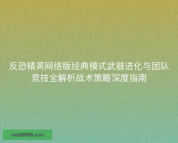 反恐精英网络版经典模式武器进化与团队竞技全解析战术策略深度指南