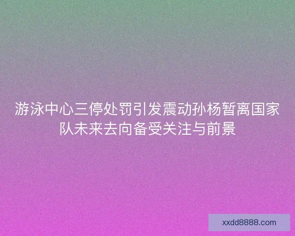 游泳中心三停处罚引发震动孙杨暂离国家队未来去向备受关注与前景