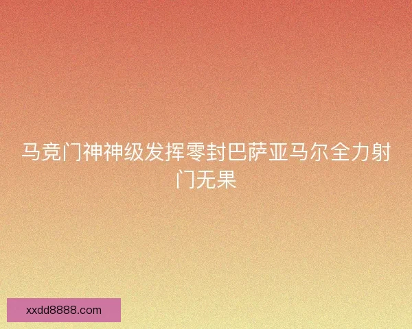马竞门神神级发挥零封巴萨亚马尔全力射门无果