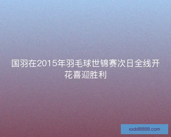 国羽在2015年羽毛球世锦赛次日全线开花喜迎胜利