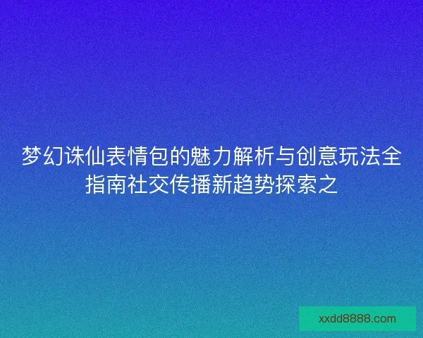 梦幻诛仙表情包的魅力解析与创意玩法全指南社交传播新趋势探索之