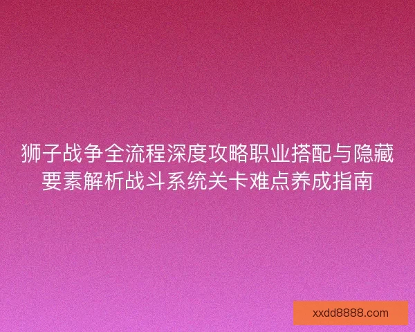 狮子战争全流程深度攻略职业搭配与隐藏要素解析战斗系统关卡难点养成指南