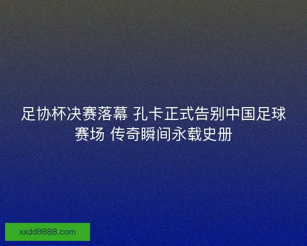 足协杯决赛落幕 孔卡正式告别中国足球赛场 传奇瞬间永载史册