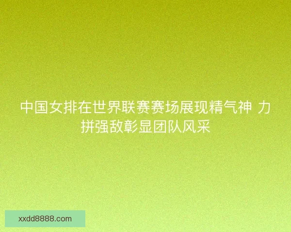 中国女排在世界联赛赛场展现精气神 力拼强敌彰显团队风采