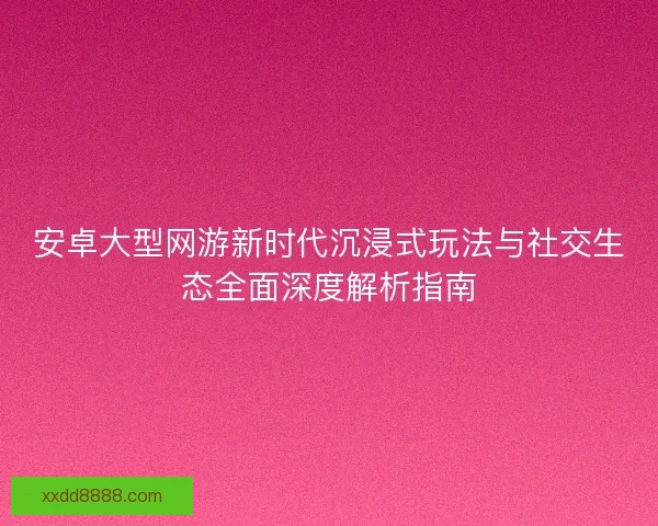 安卓大型网游新时代沉浸式玩法与社交生态全面深度解析指南
