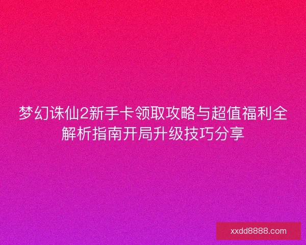 梦幻诛仙2新手卡领取攻略与超值福利全解析指南开局升级技巧分享