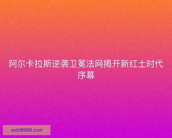 阿尔卡拉斯逆袭卫冕法网揭开新红土时代序幕