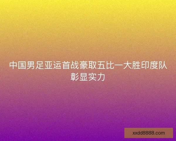 中国男足亚运首战豪取五比一大胜印度队彰显实力