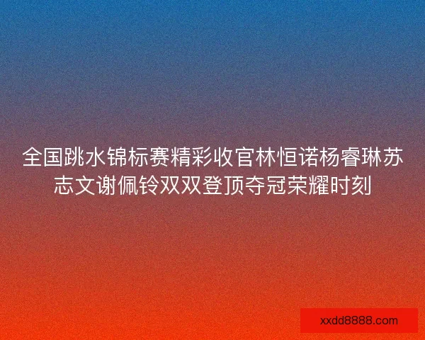 全国跳水锦标赛精彩收官林恒诺杨睿琳苏志文谢佩铃双双登顶夺冠荣耀时刻