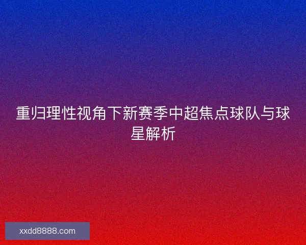 重归理性视角下新赛季中超焦点球队与球星解析