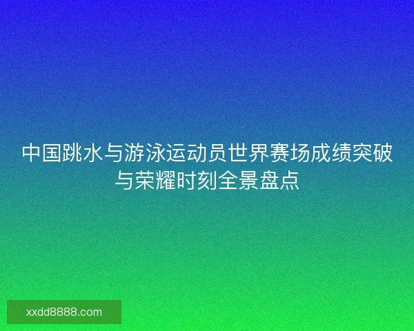 中国跳水与游泳运动员世界赛场成绩突破与荣耀时刻全景盘点