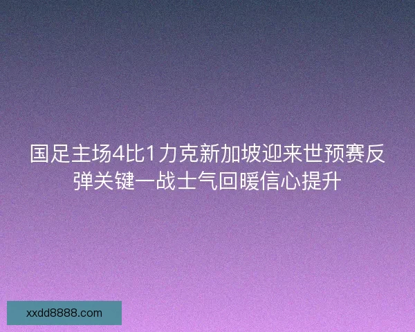 国足主场4比1力克新加坡迎来世预赛反弹关键一战士气回暖信心提升