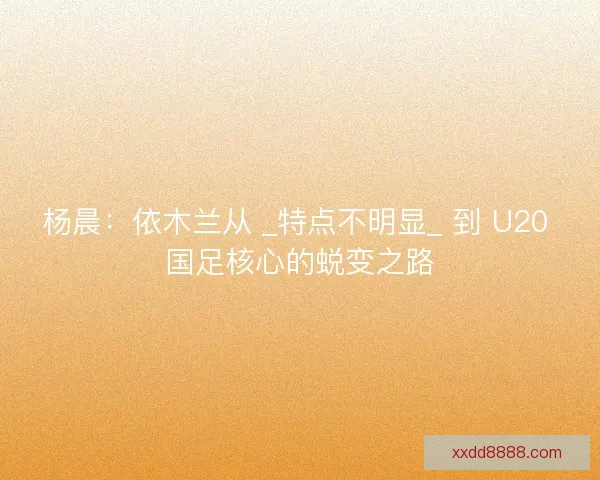 杨晨:依木兰从 _特点不明显_ 到 U20 国足核心的蜕变之路 杨晨:依木兰从 _特点不明显_ 到 U20 国足核心的蜕变之路