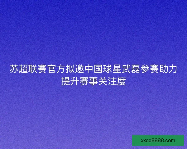 苏超联赛官方拟邀中国球星武磊参赛助力提升赛事关注度
