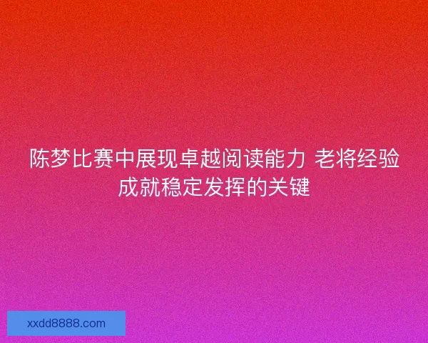 陈梦比赛中展现卓越阅读能力 老将经验成就稳定发挥的关键