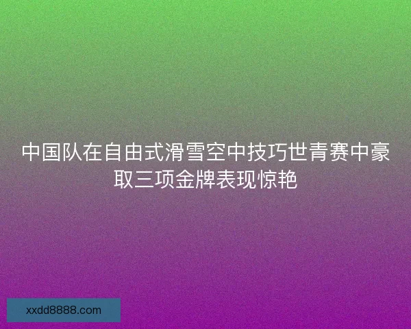 中国队在自由式滑雪空中技巧世青赛中豪取三项金牌表现惊艳