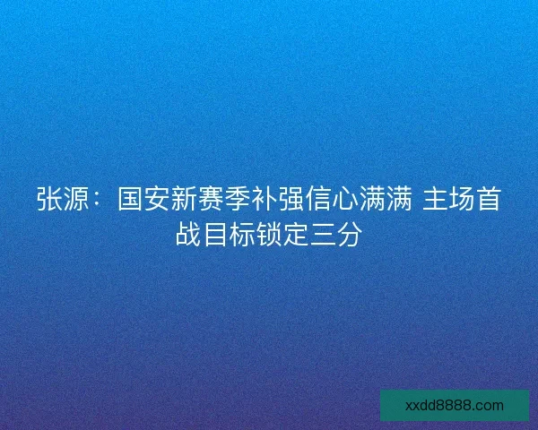 张源：国安新赛季补强信心满满 主场首战目标锁定三分