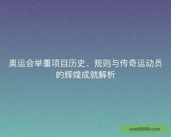 奥运会举重项目历史、规则与传奇运动员的辉煌成就解析